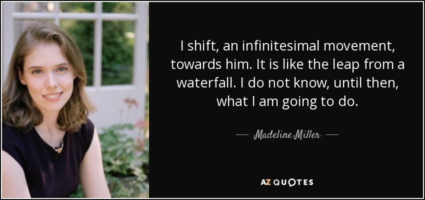 I shift, an infinitesimal movement, towards him. It is like the leap from a waterfall. I do not know, until then, what I am going to do. - Madeline Miller