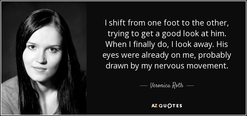 I shift from one foot to the other, trying to get a good look at him. When I finally do, I look away. His eyes were already on me, probably drawn by my nervous movement. - Veronica Roth