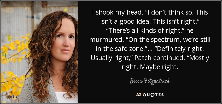 I shook my head. “I don’t think so. This isn’t a good idea. This isn’t right.” “There’s all kinds of right,” he murmured. “On the spectrum, we’re still in the safe zone.” ... “Definitely right. Usually right,” Patch continued. “Mostly right. Maybe right. - Becca Fitzpatrick