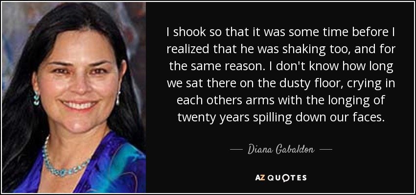 I shook so that it was some time before I realized that he was shaking too, and for the same reason. I don't know how long we sat there on the dusty floor, crying in each others arms with the longing of twenty years spilling down our faces. - Diana Gabaldon