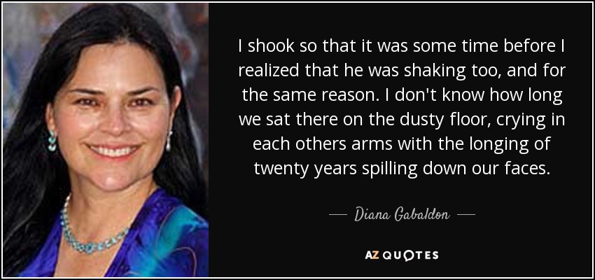I shook so that it was some time before I realized that he was shaking too, and for the same reason. I don't know how long we sat there on the dusty floor, crying in each others arms with the longing of twenty years spilling down our faces. - Diana Gabaldon