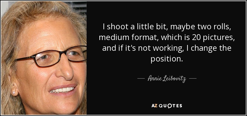 I shoot a little bit, maybe two rolls, medium format, which is 20 pictures, and if it's not working, I change the position. - Annie Leibovitz