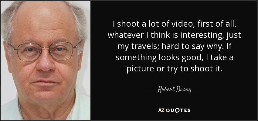I shoot a lot of video, first of all, whatever I think is interesting, just my travels; hard to say why. If something looks good, I take a picture or try to shoot it. - Robert Barry