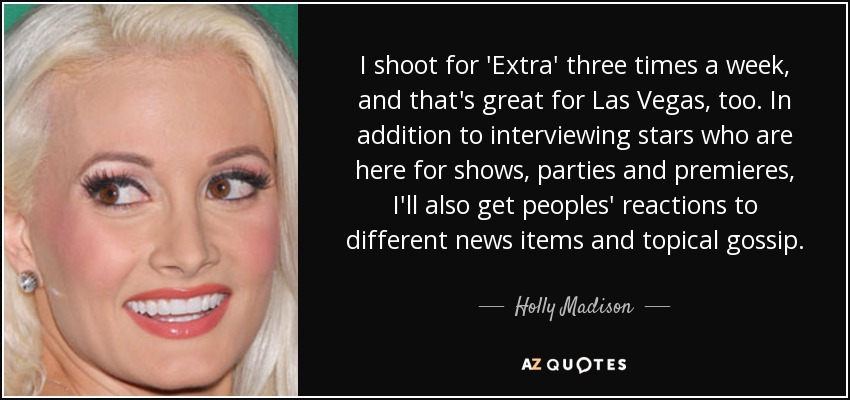 I shoot for 'Extra' three times a week, and that's great for Las Vegas, too. In addition to interviewing stars who are here for shows, parties and premieres, I'll also get peoples' reactions to different news items and topical gossip. - Holly Madison