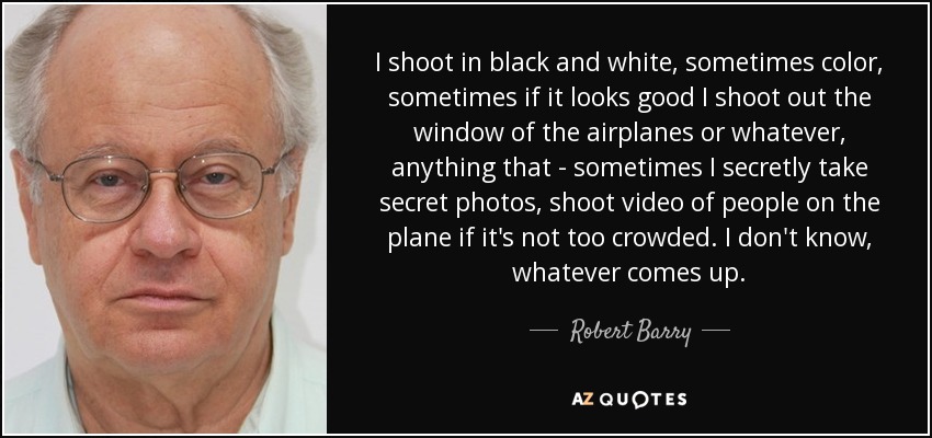 I shoot in black and white, sometimes color, sometimes if it looks good I shoot out the window of the airplanes or whatever, anything that - sometimes I secretly take secret photos, shoot video of people on the plane if it's not too crowded. I don't know, whatever comes up. - Robert Barry