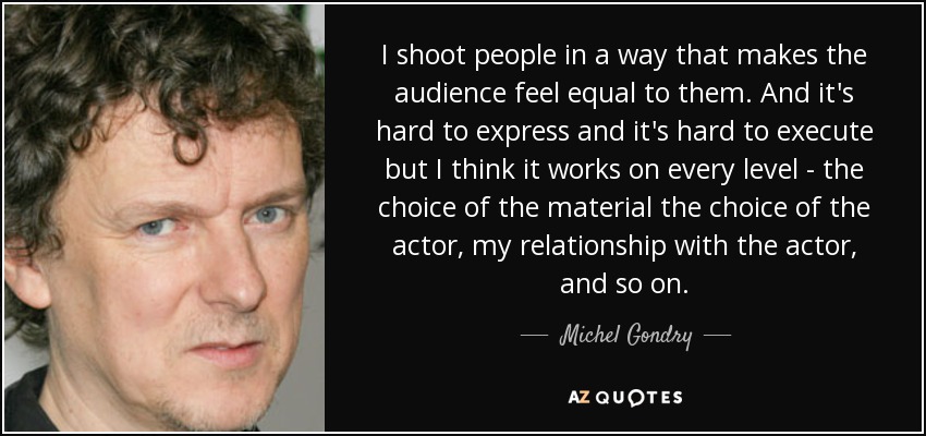 I shoot people in a way that makes the audience feel equal to them. And it's hard to express and it's hard to execute but I think it works on every level - the choice of the material the choice of the actor, my relationship with the actor, and so on. - Michel Gondry