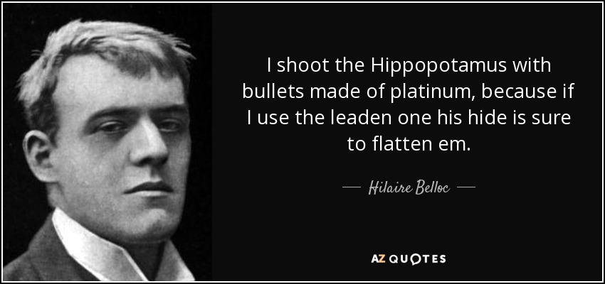 I shoot the Hippopotamus with bullets made of platinum, because if I use the leaden one his hide is sure to flatten em. - Hilaire Belloc