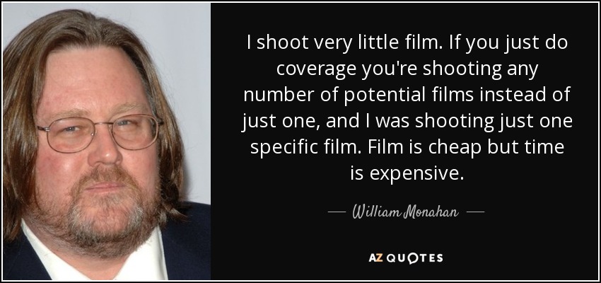 I shoot very little film. If you just do coverage you're shooting any number of potential films instead of just one, and I was shooting just one specific film. Film is cheap but time is expensive. - William Monahan