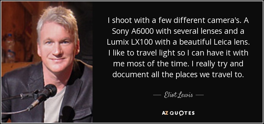 I shoot with a few different camera's. A Sony A6000 with several lenses and a Lumix LX100 with a beautiful Leica lens. I like to travel light so I can have it with me most of the time. I really try and document all the places we travel to. - Eliot Lewis