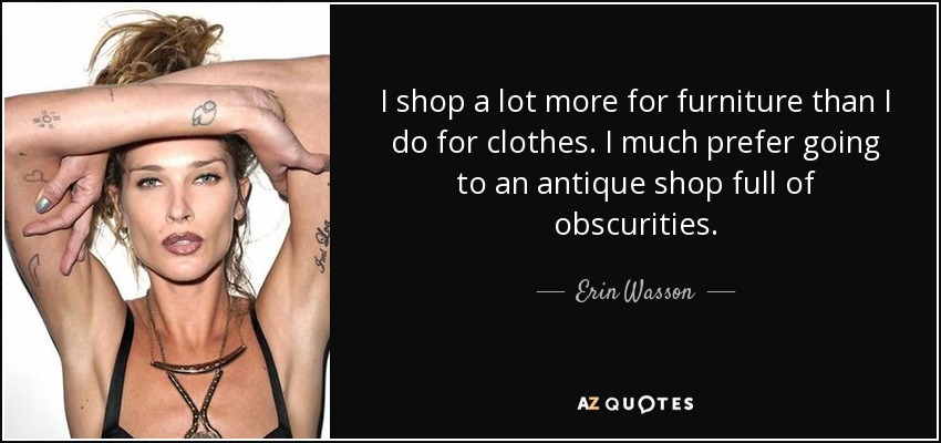 I shop a lot more for furniture than I do for clothes. I much prefer going to an antique shop full of obscurities. - Erin Wasson
