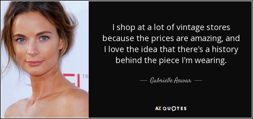 I shop at a lot of vintage stores because the prices are amazing, and I love the idea that there's a history behind the piece I'm wearing. - Gabrielle Anwar