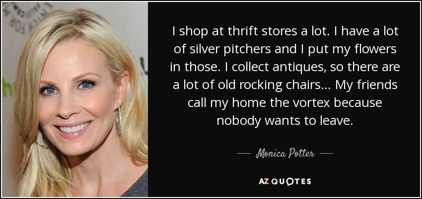 I shop at thrift stores a lot. I have a lot of silver pitchers and I put my flowers in those. I collect antiques, so there are a lot of old rocking chairs... My friends call my home the vortex because nobody wants to leave. - Monica Potter