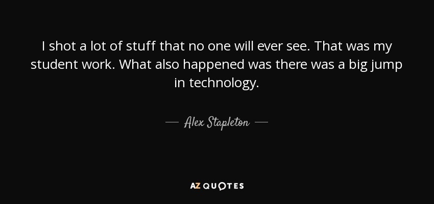 I shot a lot of stuff that no one will ever see. That was my student work. What also happened was there was a big jump in technology. - Alex Stapleton