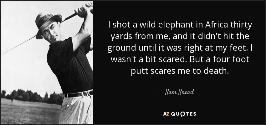 I shot a wild elephant in Africa thirty yards from me, and it didn't hit the ground until it was right at my feet. I wasn't a bit scared. But a four foot putt scares me to death. - Sam Snead