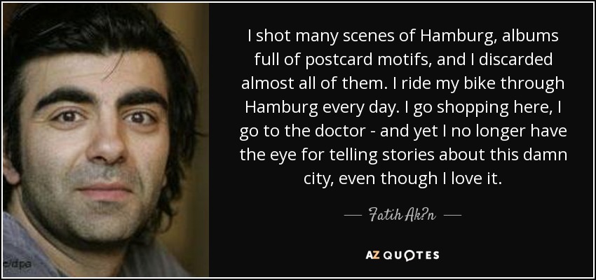 I shot many scenes of Hamburg, albums full of postcard motifs, and I discarded almost all of them. I ride my bike through Hamburg every day. I go shopping here, I go to the doctor - and yet I no longer have the eye for telling stories about this damn city, even though I love it. - Fatih Ak?n