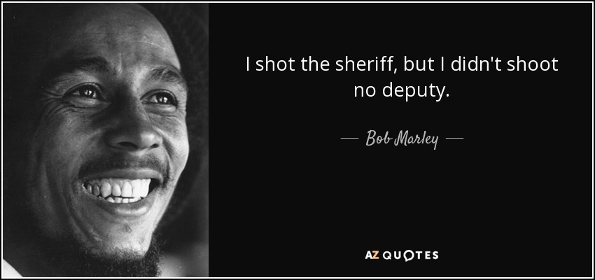 I shot the sheriff, but I didn't shoot no deputy. - Bob Marley