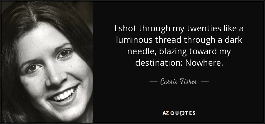 I shot through my twenties like a luminous thread through a dark needle, blazing toward my destination: Nowhere. - Carrie Fisher