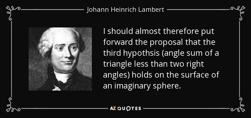 I should almost therefore put forward the proposal that the third hypothsis (angle sum of a triangle less than two right angles) holds on the surface of an imaginary sphere. - Johann Heinrich Lambert