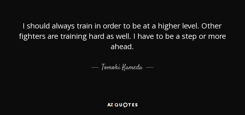 I should always train in order to be at a higher level. Other fighters are training hard as well. I have to be a step or more ahead. - Tomoki Kameda