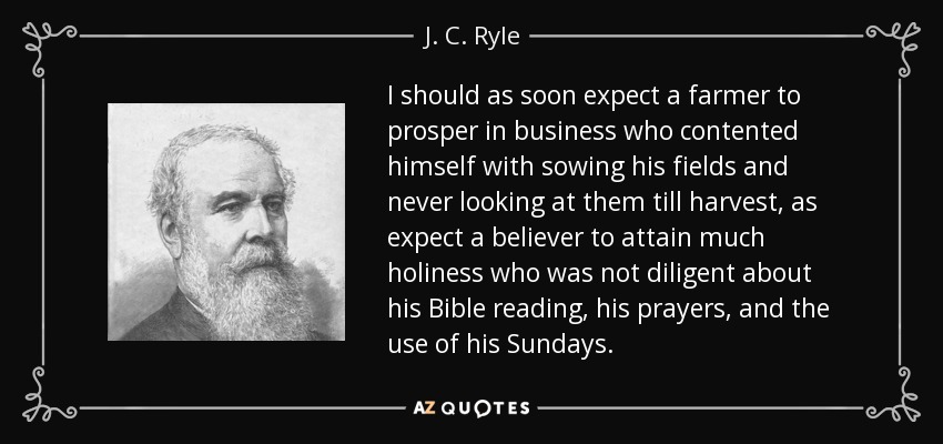 I should as soon expect a farmer to prosper in business who contented himself with sowing his fields and never looking at them till harvest, as expect a believer to attain much holiness who was not diligent about his Bible reading, his prayers, and the use of his Sundays. - J. C. Ryle