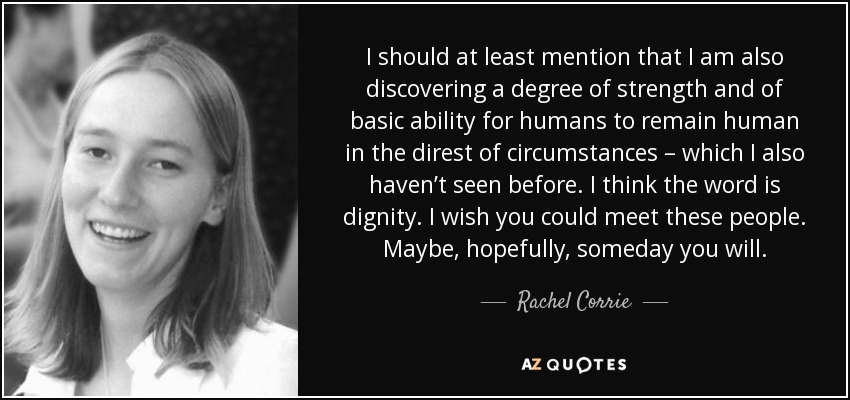I should at least mention that I am also discovering a degree of strength and of basic ability for humans to remain human in the direst of circumstances – which I also haven’t seen before. I think the word is dignity. I wish you could meet these people. Maybe, hopefully, someday you will. - Rachel Corrie