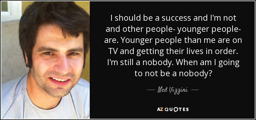 I should be a success and I'm not and other people- younger people- are. Younger people than me are on TV and getting their lives in order. I'm still a nobody. When am I going to not be a nobody? - Ned Vizzini