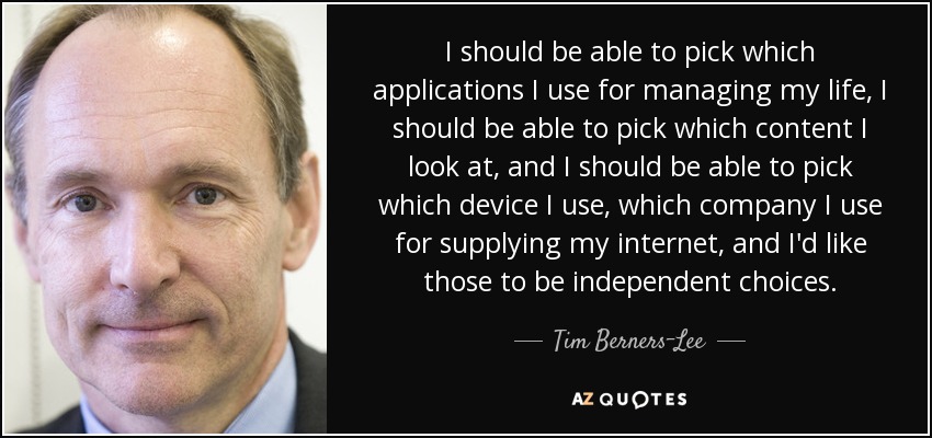 I should be able to pick which applications I use for managing my life, I should be able to pick which content I look at, and I should be able to pick which device I use, which company I use for supplying my internet, and I'd like those to be independent choices. - Tim Berners-Lee