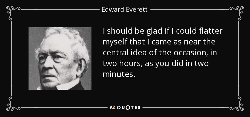 I should be glad if I could flatter myself that I came as near the central idea of the occasion, in two hours, as you did in two minutes. - Edward Everett