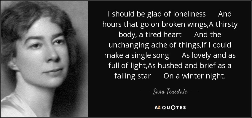 I should be glad of loneliness And hours that go on broken wings,A thirsty body, a tired heart And the unchanging ache of things,If I could make a single song As lovely and as full of light,As hushed and brief as a falling star On a winter night. - Sara Teasdale
