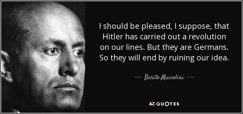 I should be pleased, I suppose, that Hitler has carried out a revolution on our lines. But they are Germans. So they will end by ruining our idea. - Benito Mussolini