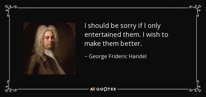 I should be sorry if I only entertained them. I wish to make them better. - George Frideric Handel