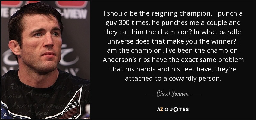 I should be the reigning champion. I punch a guy 300 times, he punches me a couple and they call him the champion? In what parallel universe does that make you the winner? I am the champion. I’ve been the champion. Anderson’s ribs have the exact same problem that his hands and his feet have, they’re attached to a cowardly person. - Chael Sonnen