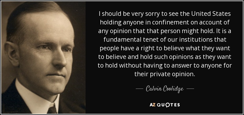I should be very sorry to see the United States holding anyone in confinement on account of any opinion that that person might hold. It is a fundamental tenet of our institutions that people have a right to believe what they want to believe and hold such opinions as they want to hold without having to answer to anyone for their private opinion. - Calvin Coolidge