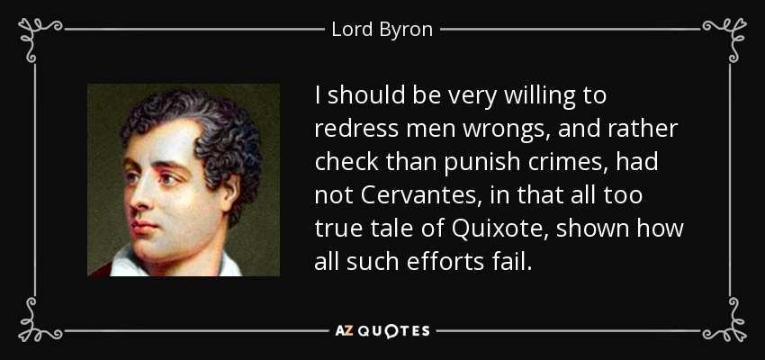 I should be very willing to redress men wrongs, and rather check than punish crimes, had not Cervantes, in that all too true tale of Quixote, shown how all such efforts fail. - Lord Byron