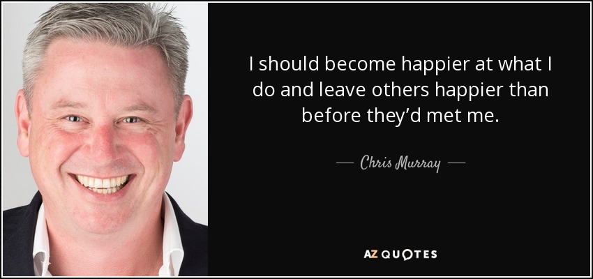 I should become happier at what I do and leave others happier than before they’d met me. - Chris Murray