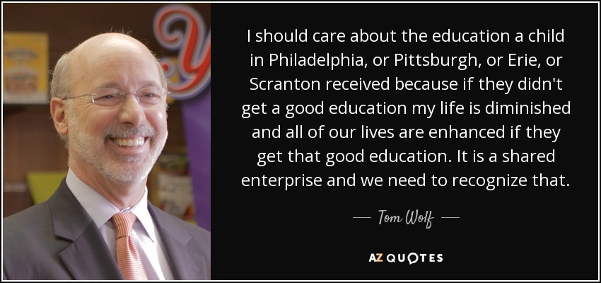 I should care about the education a child in Philadelphia, or Pittsburgh, or Erie, or Scranton received because if they didn't get a good education my life is diminished and all of our lives are enhanced if they get that good education. It is a shared enterprise and we need to recognize that. - Tom Wolf