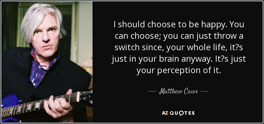 I should choose to be happy. You can choose; you can just throw a switch since, your whole life, it?s just in your brain anyway. It?s just your perception of it. - Matthew Caws