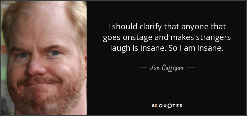 I should clarify that anyone that goes onstage and makes strangers laugh is insane. So I am insane. - Jim Gaffigan