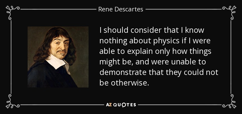 I should consider that I know nothing about physics if I were able to explain only how things might be, and were unable to demonstrate that they could not be otherwise. - Rene Descartes