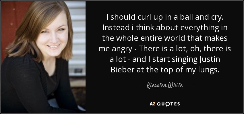 I should curl up in a ball and cry. Instead i think about everything in the whole entire world that makes me angry - There is a lot, oh, there is a lot - and I start singing Justin Bieber at the top of my lungs. - Kiersten White