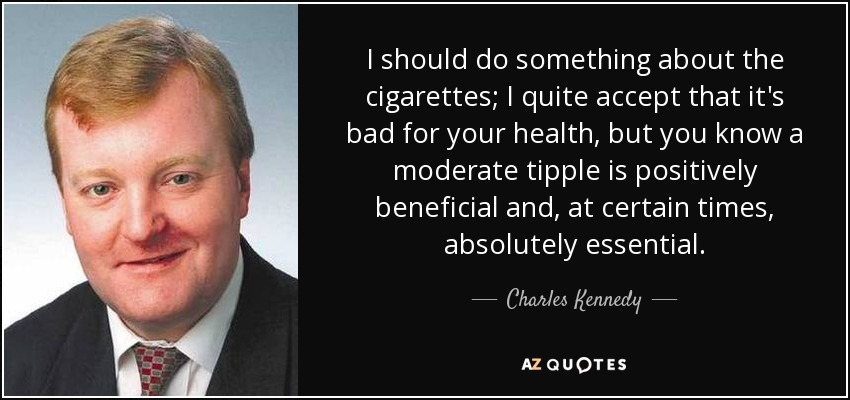 I should do something about the cigarettes; I quite accept that it's bad for your health, but you know a moderate tipple is positively beneficial and, at certain times, absolutely essential. - Charles Kennedy