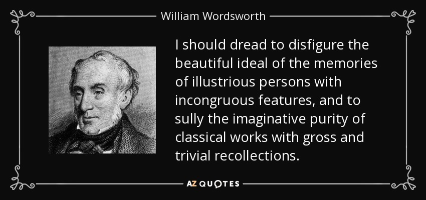 I should dread to disfigure the beautiful ideal of the memories of illustrious persons with incongruous features, and to sully the imaginative purity of classical works with gross and trivial recollections. - William Wordsworth