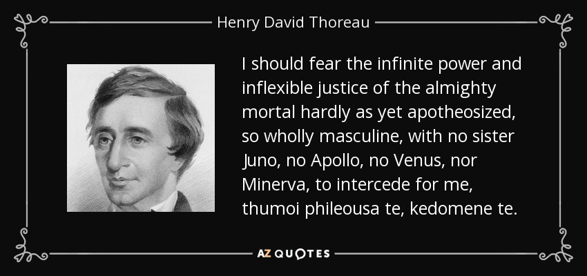 I should fear the infinite power and inflexible justice of the almighty mortal hardly as yet apotheosized, so wholly masculine, with no sister Juno, no Apollo, no Venus, nor Minerva, to intercede for me, thumoi phileousa te, kedomene te. - Henry David Thoreau
