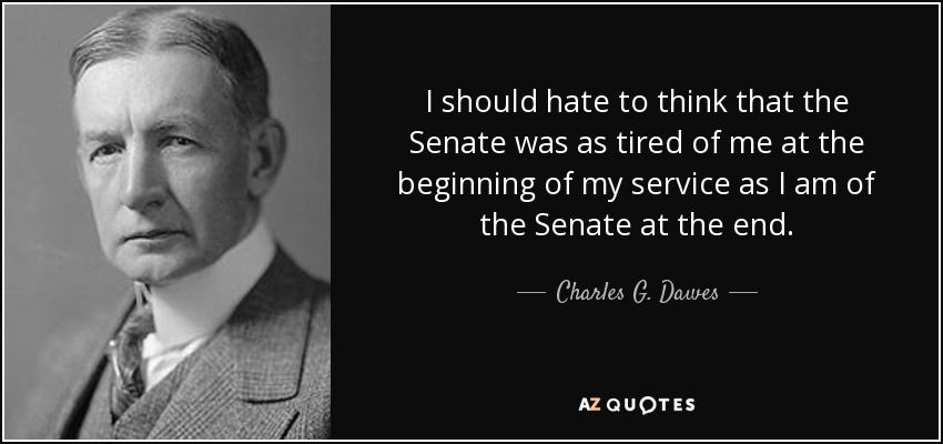 I should hate to think that the Senate was as tired of me at the beginning of my service as I am of the Senate at the end. - Charles G. Dawes