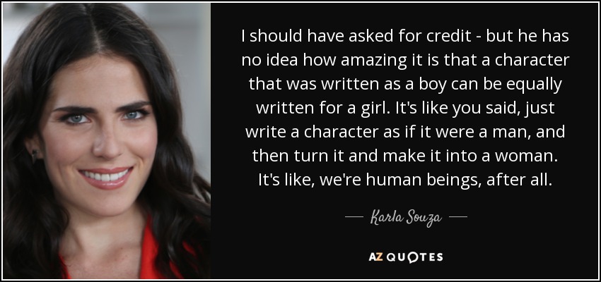 I should have asked for credit - but he has no idea how amazing it is that a character that was written as a boy can be equally written for a girl. It's like you said, just write a character as if it were a man, and then turn it and make it into a woman. It's like, we're human beings, after all. - Karla Souza