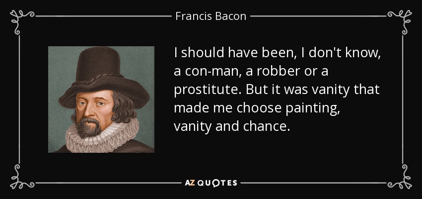 I should have been, I don't know, a con-man, a robber or a prostitute. But it was vanity that made me choose painting, vanity and chance. - Francis Bacon