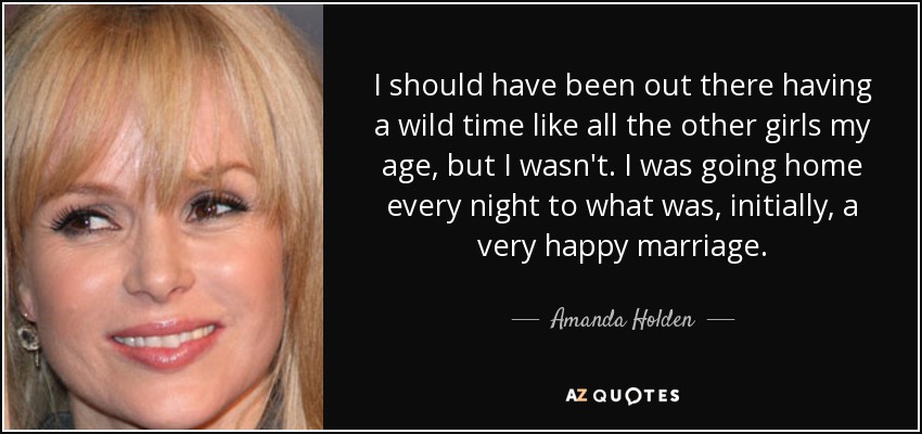 I should have been out there having a wild time like all the other girls my age, but I wasn't. I was going home every night to what was, initially, a very happy marriage. - Amanda Holden