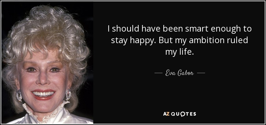 I should have been smart enough to stay happy. But my ambition ruled my life. - Eva Gabor