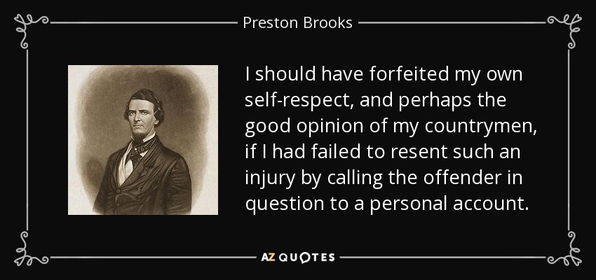 I should have forfeited my own self-respect, and perhaps the good opinion of my countrymen, if I had failed to resent such an injury by calling the offender in question to a personal account. - Preston Brooks