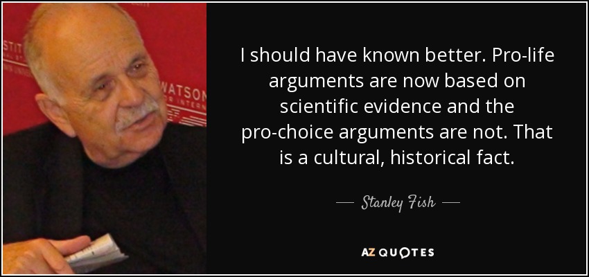 I should have known better. Pro-life arguments are now based on scientific evidence and the pro-choice arguments are not. That is a cultural, historical fact. - Stanley Fish